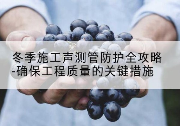 沿河冬季施工声测管有哪些防护要点？-冬季施工声测管防护全攻略-确保工程质量的关键措施